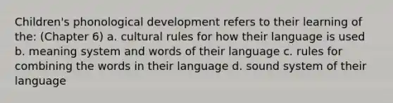 Children's phonological development refers to their learning of the: (Chapter 6) a. cultural rules for how their language is used b. meaning system and words of their language c. rules for combining the words in their language d. sound system of their language