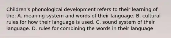 Children's phonological development refers to their learning of the: A. meaning system and words of their language. B. cultural rules for how their language is used. C. sound system of their language. D. rules for combining the words in their language