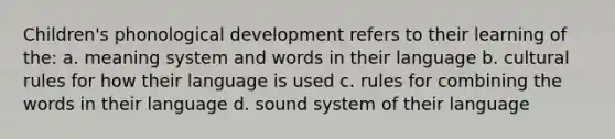 Children's phonological development refers to their learning of the: a. meaning system and words in their language b. cultural rules for how their language is used c. rules for combining the words in their language d. sound system of their language