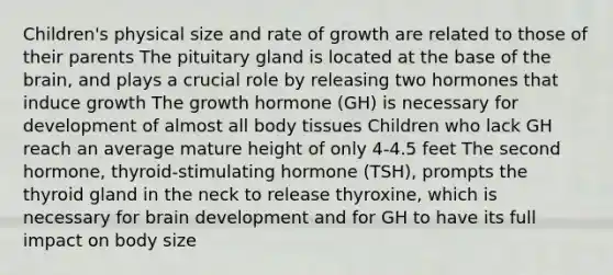 Children's physical size and rate of growth are related to those of their parents The pituitary gland is located at the base of the brain, and plays a crucial role by releasing two hormones that induce growth The growth hormone (GH) is necessary for development of almost all body tissues Children who lack GH reach an average mature height of only 4-4.5 feet The second hormone, thyroid-stimulating hormone (TSH), prompts the thyroid gland in the neck to release thyroxine, which is necessary for brain development and for GH to have its full impact on body size