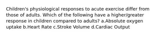 Children's physiological responses to acute exercise differ from those of adults. Which of the following have a higher/greater response in children compared to adults? a.Absolute oxygen uptake b.Heart Rate c.Stroke Volume d.Cardiac Output