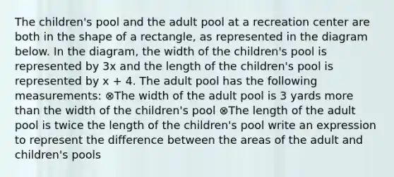 The children's pool and the adult pool at a recreation center are both in the shape of a rectangle, as represented in the diagram below. In the diagram, the width of the children's pool is represented by 3x and the length of the children's pool is represented by x + 4. The adult pool has the following measurements: ⊗The width of the adult pool is 3 yards more than the width of the children's pool ⊗The length of the adult pool is twice the length of the children's pool write an expression to represent the difference between the areas of the adult and children's pools