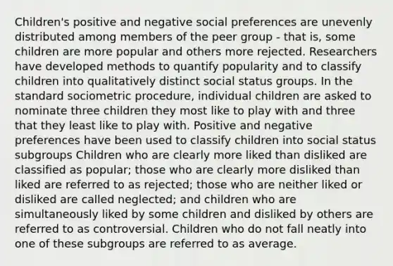 Children's positive and negative social preferences are unevenly distributed among members of the peer group - that is, some children are more popular and others more rejected. Researchers have developed methods to quantify popularity and to classify children into qualitatively distinct social status groups. In the standard sociometric procedure, individual children are asked to nominate three children they most like to play with and three that they least like to play with. Positive and negative preferences have been used to classify children into social status subgroups Children who are clearly more liked than disliked are classified as popular; those who are clearly more disliked than liked are referred to as rejected; those who are neither liked or disliked are called neglected; and children who are simultaneously liked by some children and disliked by others are referred to as controversial. Children who do not fall neatly into one of these subgroups are referred to as average.