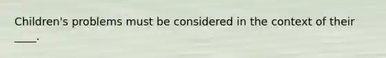 Children's problems must be considered in the context of their ____.