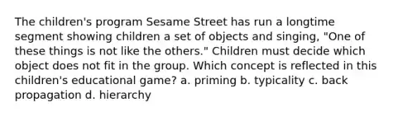 The children's program Sesame Street has run a longtime segment showing children a set of objects and singing, "One of these things is not like the others." Children must decide which object does not fit in the group. Which concept is reflected in this children's educational game? a. priming b. typicality c. back propagation d. hierarchy