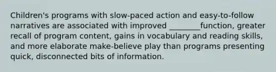 Children's programs with slow-paced action and easy-to-follow narratives are associated with improved ________function, greater recall of program content, gains in vocabulary and reading skills, and more elaborate make-believe play than programs presenting quick, disconnected bits of information.