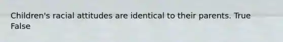 Children's racial attitudes are identical to their parents. True False