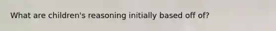 What are children's reasoning initially based off of?