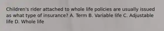 Children's rider attached to whole life policies are usually issued as what type of insurance? A. Term B. Variable life C. Adjustable life D. Whole life