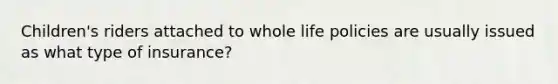 Children's riders attached to whole life policies are usually issued as what type of insurance?