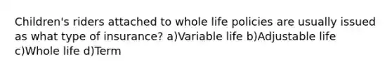 Children's riders attached to whole life policies are usually issued as what type of insurance? a)Variable life b)Adjustable life c)Whole life d)Term