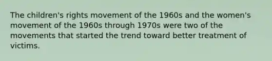 The children's rights movement of the 1960s and the women's movement of the 1960s through 1970s were two of the movements that started the trend toward better treatment of victims.