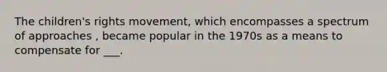 The children's rights movement, which encompasses a spectrum of approaches , became popular in the 1970s as a means to compensate for ___.