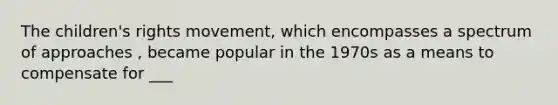 The children's rights movement, which encompasses a spectrum of approaches , became popular in the 1970s as a means to compensate for ___