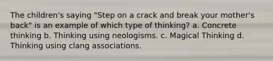 The children's saying "Step on a crack and break your mother's back" is an example of which type of thinking? a. Concrete thinking b. Thinking using neologisms. c. Magical Thinking d. Thinking using clang associations.