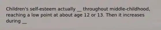 Children's self-esteem actually __ throughout middle-childhood, reaching a low point at about age 12 or 13. Then it increases during __