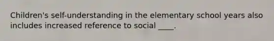 Children's self-understanding in the elementary school years also includes increased reference to social ____.