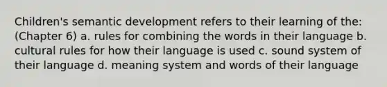 Children's semantic development refers to their learning of the: (Chapter 6) a. rules for combining the words in their language b. cultural rules for how their language is used c. sound system of their language d. meaning system and words of their language