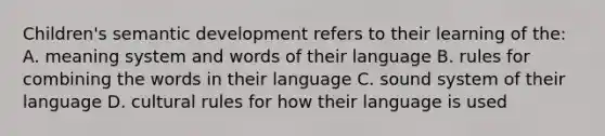 Children's semantic development refers to their learning of the: A. meaning system and words of their language B. rules for combining the words in their language C. sound system of their language D. cultural rules for how their language is used