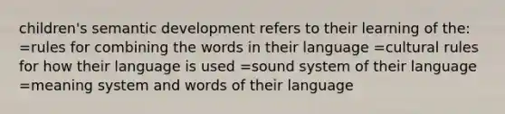 children's semantic development refers to their learning of the: =rules for combining the words in their language =cultural rules for how their language is used =sound system of their language =meaning system and words of their language