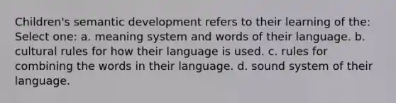 Children's semantic development refers to their learning of the: Select one: a. meaning system and words of their language. b. cultural rules for how their language is used. c. rules for combining the words in their language. d. sound system of their language.