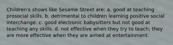 Children's shows like Sesame Street are: a. good at teaching prosocial skills. b. detrimental to children learning positive social interchange. c. good electronic babysitters but not good at teaching any skills. d. not effective when they try to teach; they are more effective when they are aimed at entertainment.