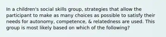 In a children's social skills group, strategies that allow the participant to make as many choices as possible to satisfy their needs for autonomy, competence, & relatedness are used. This group is most likely based on which of the following?