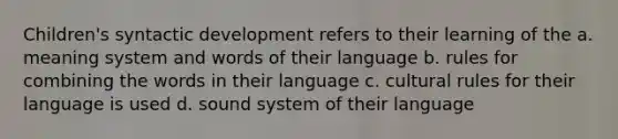 Children's syntactic development refers to their learning of the a. meaning system and words of their language b. rules for combining the words in their language c. cultural rules for their language is used d. sound system of their language