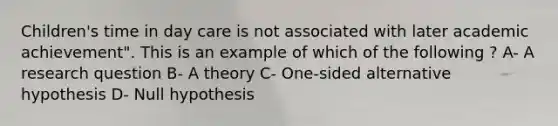 Children's time in day care is not associated with later academic achievement". This is an example of which of the following ? A- A research question B- A theory C- One-sided alternative hypothesis D- Null hypothesis