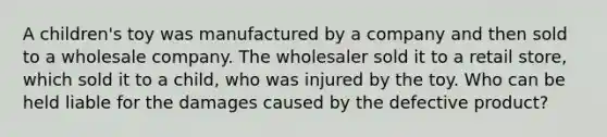 A children's toy was manufactured by a company and then sold to a wholesale company. The wholesaler sold it to a retail store, which sold it to a child, who was injured by the toy. Who can be held liable for the damages caused by the defective product?