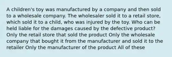 A children's toy was manufactured by a company and then sold to a wholesale company. The wholesaler sold it to a retail store, which sold it to a child, who was injured by the toy. Who can be held liable for the damages caused by the defective product? Only the retail store that sold the product Only the wholesale company that bought it from the manufacturer and sold it to the retailer Only the manufacturer of the product All of these