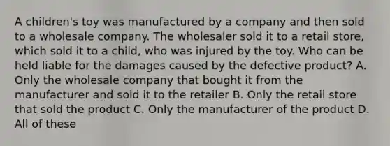 A children's toy was manufactured by a company and then sold to a wholesale company. The wholesaler sold it to a retail store, which sold it to a child, who was injured by the toy. Who can be held liable for the damages caused by the defective product? A. Only the wholesale company that bought it from the manufacturer and sold it to the retailer B. Only the retail store that sold the product C. Only the manufacturer of the product D. All of these