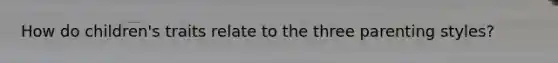 How do children's traits relate to the three parenting styles?