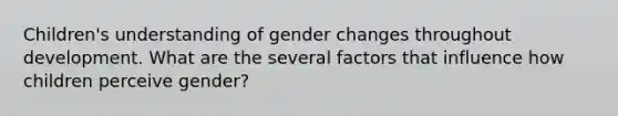 Children's understanding of gender changes throughout development. What are the several factors that influence how children perceive gender?