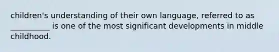 children's understanding of their own language, referred to as __________ is one of the most significant developments in middle childhood.