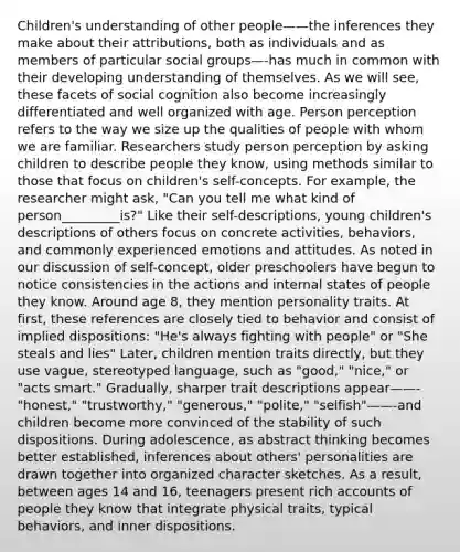 Children's understanding of other people——the inferences they make about their attributions, both as individuals and as members of particular social groups—-has much in common with their developing understanding of themselves. As we will see, these facets of social cognition also become increasingly differentiated and well organized with age. Person perception refers to the way we size up the qualities of people with whom we are familiar. Researchers study person perception by asking children to describe people they know, using methods similar to those that focus on children's self-concepts. For example, the researcher might ask, "Can you tell me what kind of person_________is?" Like their self-descriptions, young children's descriptions of others focus on concrete activities, behaviors, and commonly experienced emotions and attitudes. As noted in our discussion of self-concept, older preschoolers have begun to notice consistencies in the actions and internal states of people they know. Around age 8, they mention personality traits. At first, these references are closely tied to behavior and consist of implied dispositions: "He's always fighting with people" or "She steals and lies" Later, children mention traits directly, but they use vague, stereotyped language, such as "good," "nice," or "acts smart." Gradually, sharper trait descriptions appear——-"honest," "trustworthy," "generous," "polite," "selfish"——-and children become more convinced of the stability of such dispositions. During adolescence, as abstract thinking becomes better established, inferences about others' personalities are drawn together into organized character sketches. As a result, between ages 14 and 16, teenagers present rich accounts of people they know that integrate physical traits, typical behaviors, and inner dispositions.