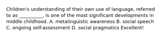 Children's understanding of their own use of language, referred to as __________, is one of the most significant developments in middle childhood. A. metalinguistic awareness B. social speech C. ongoing self-assessment D. social pragmatics Excellent!