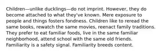 Children—unlike ducklings—do not imprint. However, they do become attached to what they've known. Mere exposure to people and things fosters fondness. Children like to reread the same books, rewatch the same movies, reenact family traditions. They prefer to eat familiar foods, live in the same familiar neighborhood, attend school with the same old friends. Familiarity is a safety signal. Familiarity breeds content.