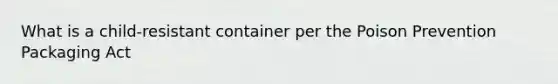 What is a child-resistant container per the Poison Prevention Packaging Act