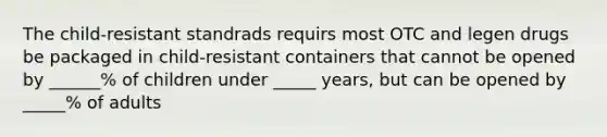 The child-resistant standrads requirs most OTC and legen drugs be packaged in child-resistant containers that cannot be opened by ______% of children under _____ years, but can be opened by _____% of adults