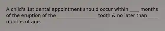 A child's 1st dental appointment should occur within ____ months of the eruption of the _________________ tooth & no later than ____ months of age.