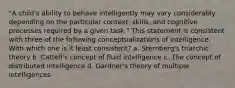 "A child's ability to behave intelligently may vary considerably depending on the particular context, skills, and cognitive processes required by a given task." This statement is consistent with three of the following conceptualizations of intelligence. With which one is it least consistent? a. Sternberg's triarchic theory b. Cattell's concept of fluid intelligence c. The concept of distributed intelligence d. Gardner's theory of multiple intelligences