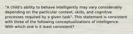 "A child's ability to behave intelligently may vary considerably depending on the particular context, skills, and cognitive processes required by a given task". This statement is consistent with three of the following conceptualizations of intelligence. With which one is it least consistent?