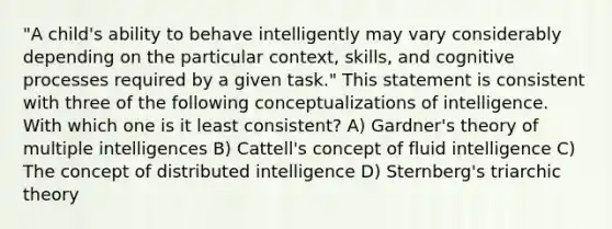 "A child's ability to behave intelligently may vary considerably depending on the particular context, skills, and cognitive processes required by a given task." This statement is consistent with three of the following conceptualizations of intelligence. With which one is it least consistent? A) Gardner's theory of multiple intelligences B) Cattell's concept of fluid intelligence C) The concept of distributed intelligence D) Sternberg's triarchic theory