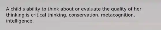 A child's ability to think about or evaluate the quality of her thinking is critical thinking. conservation. metacognition. intelligence.