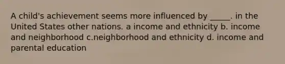 A child's achievement seems more influenced by _____. in the United States other nations. a income and ethnicity b. income and neighborhood c.neighborhood and ethnicity d. income and parental education