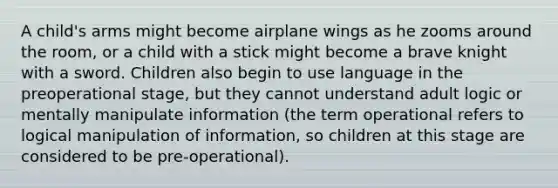 A child's arms might become airplane wings as he zooms around the room, or a child with a stick might become a brave knight with a sword. Children also begin to use language in the preoperational stage, but they cannot understand adult logic or mentally manipulate information (the term operational refers to logical manipulation of information, so children at this stage are considered to be pre-operational).