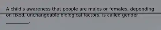 A child's awareness that people are males or females, depending on fixed, unchangeable biological factors, is called gender __________.