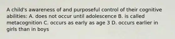 A child's awareness of and purposeful control of their cognitive abilities: A. does not occur until adolescence B. is called metacognition C. occurs as early as age 3 D. occurs earlier in girls than in boys