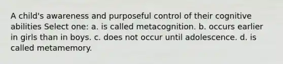 A child's awareness and purposeful control of their cognitive abilities Select one: a. is called metacognition. b. occurs earlier in girls than in boys. c. does not occur until adolescence. d. is called metamemory.